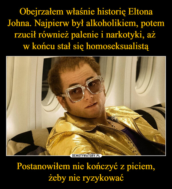 Obejrzałem właśnie historię Eltona Johna. Najpierw był alkoholikiem, potem rzucił również palenie i narkotyki, aż 
w końcu stał się homoseksualistą Postanowiłem nie kończyć z piciem, żeby nie ryzykować