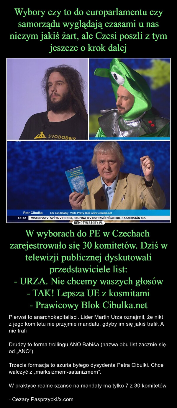 W wyborach do PE w Czechach  zarejestrowało się 30 komitetów. Dziś w telewizji publicznej dyskutowali przedstawiciele list:- URZA. Nie chcemy waszych głosów- TAK! Lepsza UE z kosmitami- Prawicowy Blok Cibulka.net – Pierwsi to anarchokapitalisci. Lider Martin Urza oznajmił, że nikt z jego komitetu nie przyjmie mandatu, gdyby im się jakiś trafił. A nie trafiDrudzy to forma trollingu ANO Babiša (nazwa obu list zacznie się od „ANO”)Trzecia formacja to szuria byłego dysydenta Petra Cibulki. Chce walczyć z „marksizmem-satanizmem”. W praktyce realne szanse na mandaty ma tylko 7 z 30 komitetów- Cezary Pasprzycki/x.com SVOBODNÝJAK ZÍSKÁVATINFORMACEZJEMNOHMOTNÉHOIVETAPetr Cibulka12:42lidr kandidátky, Volte Pravý Blok www.cibulka.netMISTROVSTVÍ SVĚTA V HOKEJI, SKUPINA B V OSTRAVĚ: NĚMECKO-KAZACHSTÁN 8:2.